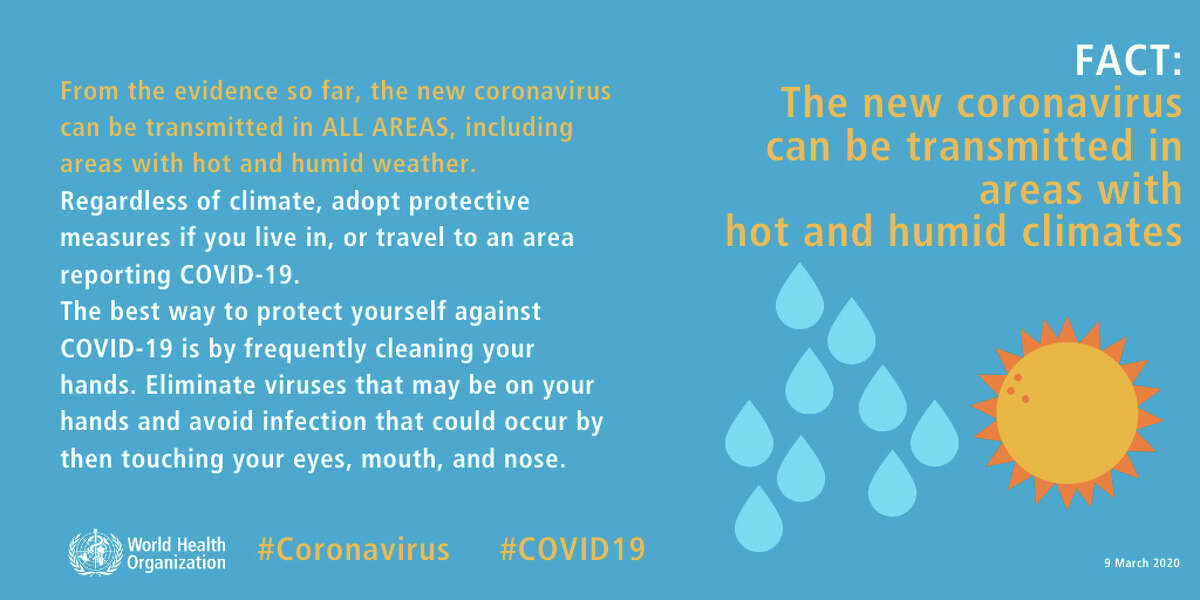 COVID-19 virus can be transmitted in areas with hot and humid climates From the evidence so far, the COVID-19 virus can be transmitted in ALL AREAS, including areas with hot and humid weather. Regardless of climate, adopt protective measures if you live in, or travel to an area reporting COVID-19. The best way to protect yourself against COVID-19 is by frequently cleaning your hands. By doing this you eliminate viruses that may be on your hands and avoid infection that could occur by then touching your eyes, mouth, and nose. Source: World Health Organization
