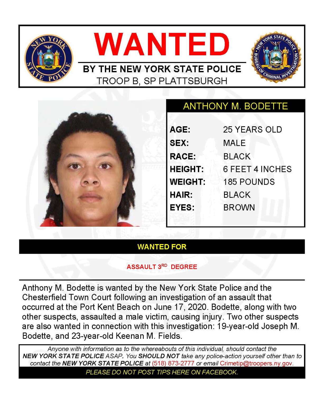 ANTHONY M. BODETTE Anthony M. Bodette is wanted by the New York State Police and the Chesterfield Town Court following an investigation of an assault at the Port Kent Beach on June 17, 2020. Bodette, along with two other suspects, assaulted a male victim causing injury. Two other suspects are also wanted in connection with this investigation: 19-year-old Joseph Bodette, and 23-year-old Keenan M. Fields.