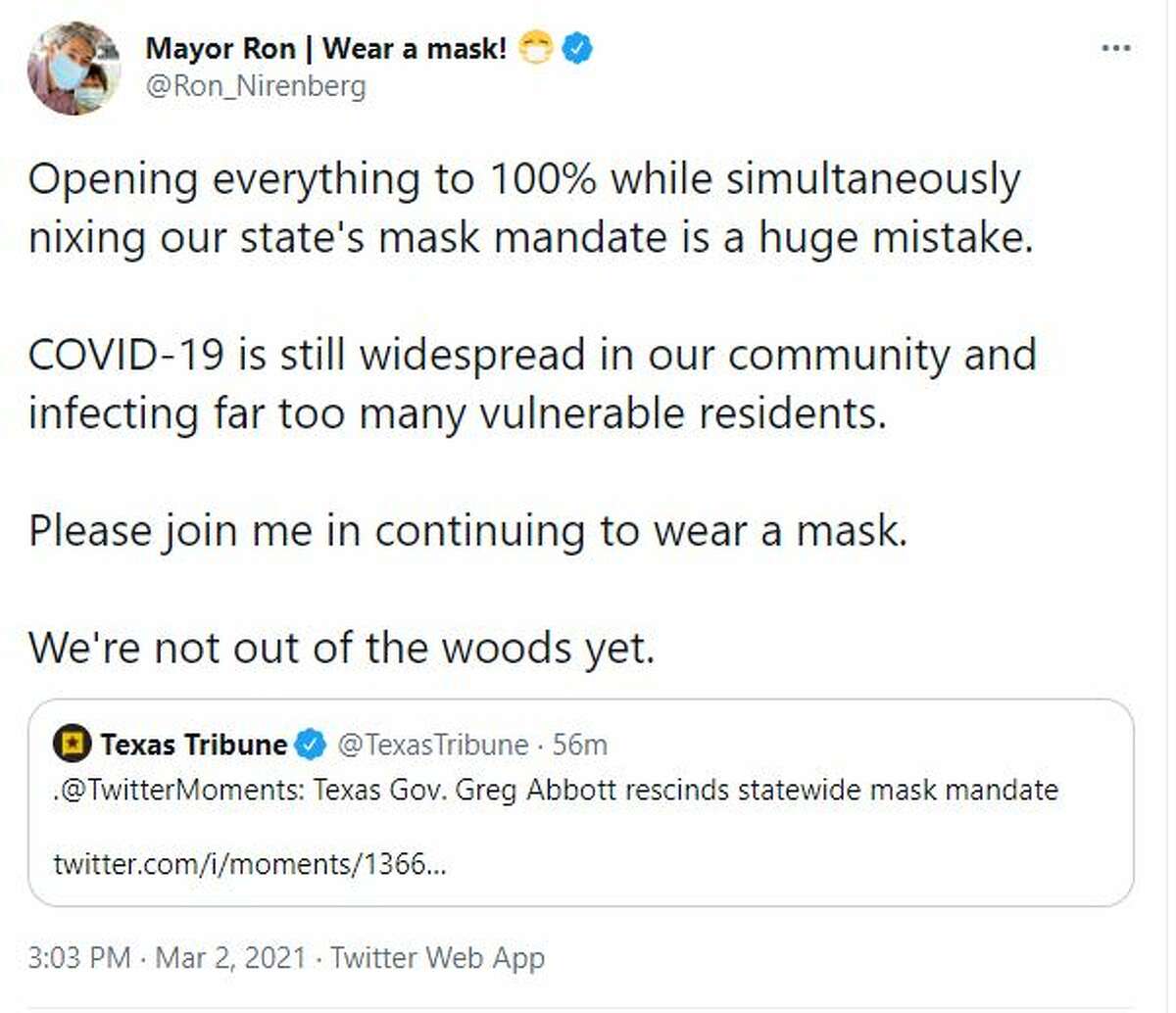 SAN ANTONIO MAYOR RON NIRENBERG "Opening everything to 100% while simultaneously nixing our state's mask mandate is a huge mistake," the mayor wrote on Twitter. "COVID-19 is still widespread in our community and infecting far too many vulnerable residents." He added for the community to please join him in continuing to wear a mask. "We're not out of the woods yet."