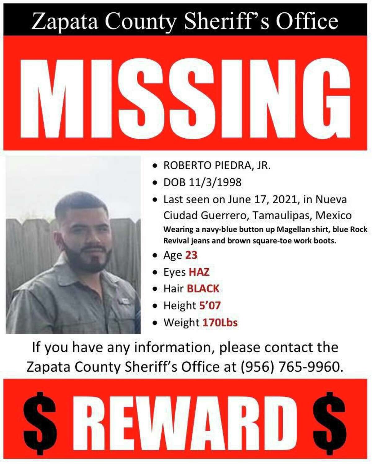 The Zapata County Sheriff’s Office needs help from the community to locate this man who went missing in Mexico. People with information on his whereabouts are asked to call the Sheriff’s Office at 956-765-9960 or Zapata Crime Stoppers at 956- 765-TIPS (8477).