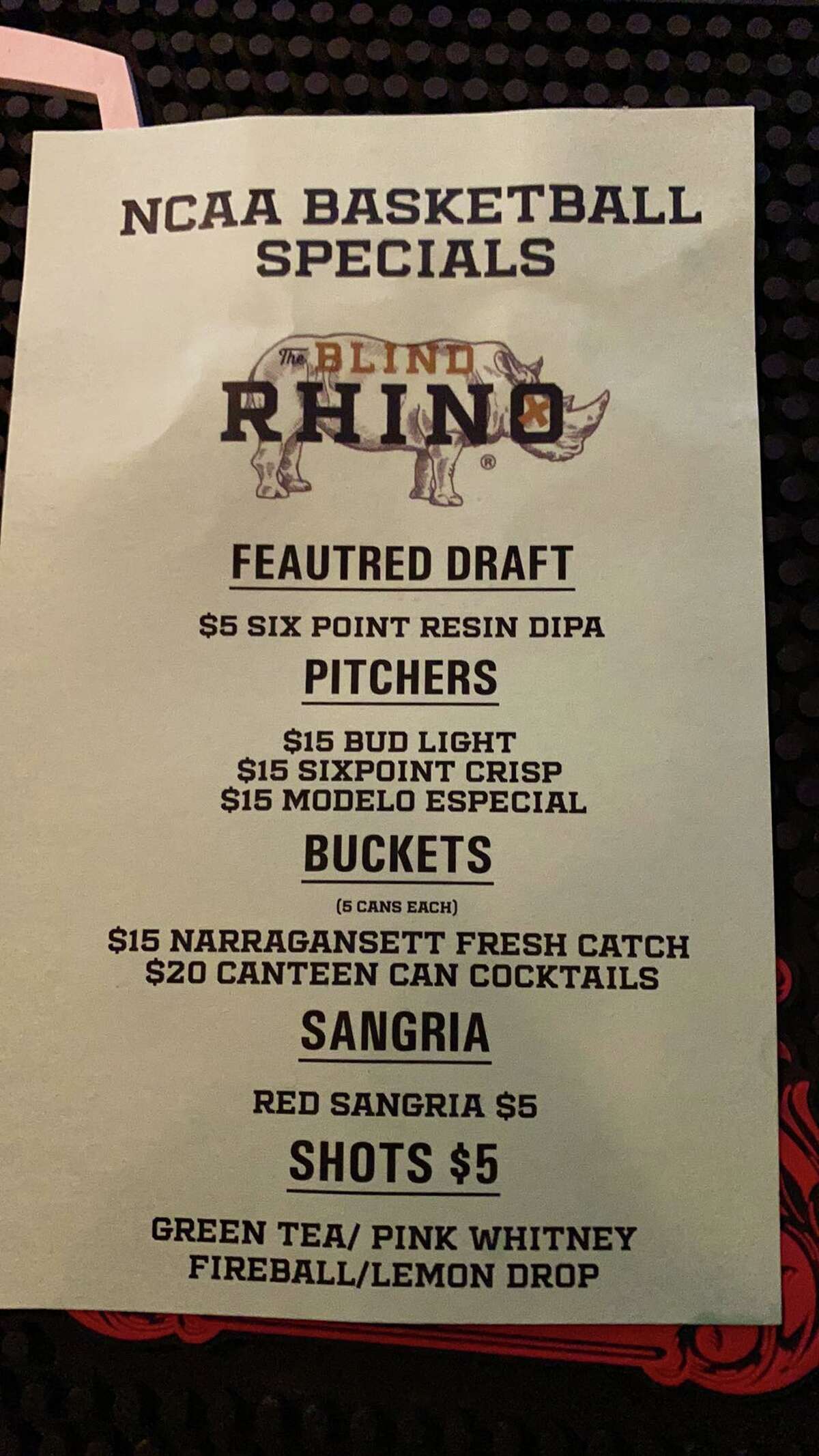The Blind Rhino's special drink menu during the 2022 NCAA tournament.   The Blind Rhino  The Blind Rhino sports bar is featuring multiple drink specials throughout the tournament including $15 pitchers of Budlight, Sixpoint Crisp and Modelo Especial as well as $5 Sangria. Customers can watch the games on one of their 22 televisions. Here are some other sports bars showing the game. The Blind Rhino is located at 3425 Fairfield Ave in Bridgeport.