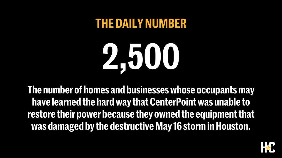 The number of homes and businesses whose occupants may have learned the hard way that CenterPoint was unable to restore their power because they owned the equipment that was damaged by the May 16 storm that brought destructive winds into the heart of Houston.