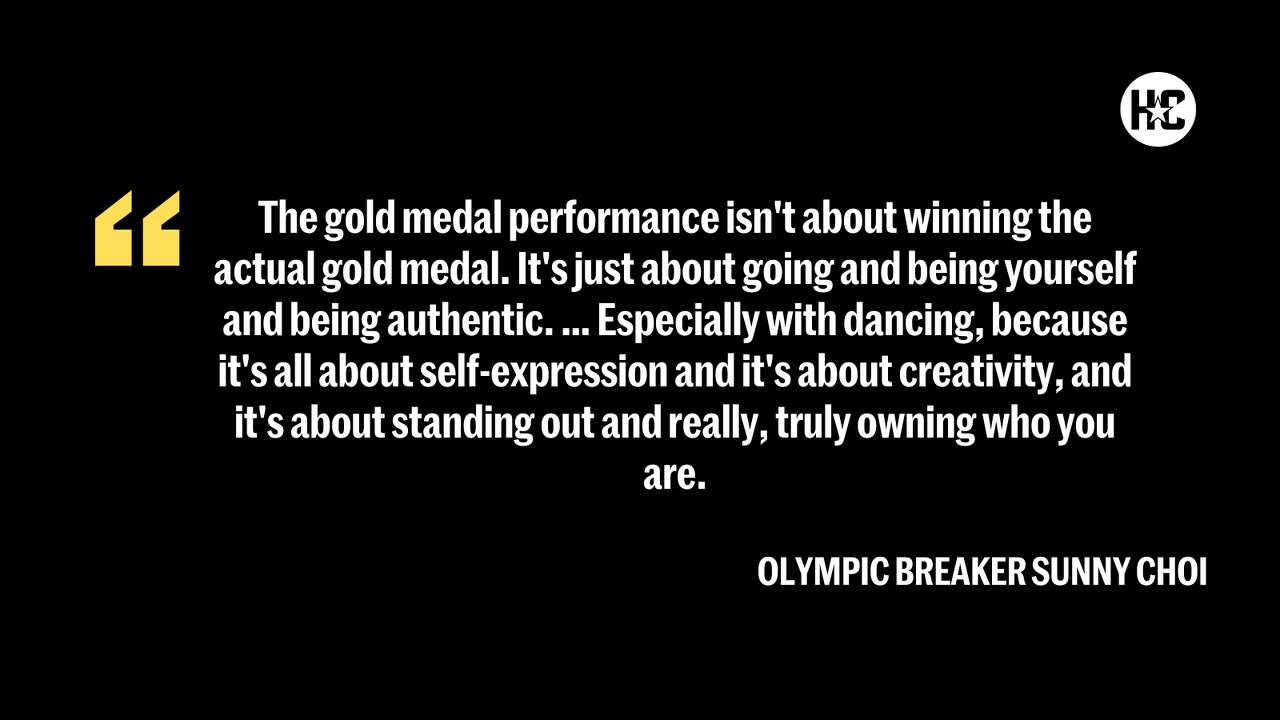 “The gold medal performance isn't about winning the actual gold medal. It's just about going and being yourself and being authentic. … Especially with dancing, because it's all about self-expression and it's about creativity, and it's about standing out and really, truly owning who you are.” – Olympic breaker Sunny Choi, aka B-girl Sunny, on what she thinks defines a gold-medal performance.