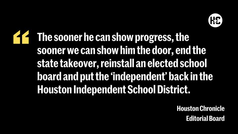 The sooner he can show progress, the sooner we can show him the door, end the state takeover, reinstall an elected school board and put the “independent” back in the Houston Independent School District. 