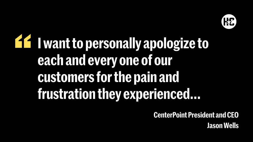 I want to personally apologize to each and every one of our customers for the pain and frustration they experienced, and I want to reiterate that we at CenterPoint are more resolved than ever to make sure that the frustration they experienced never happens again.