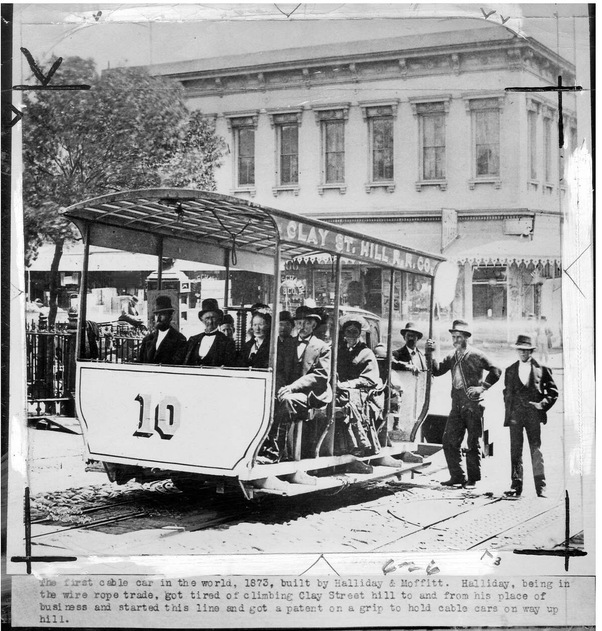 The first cable car in the world, 1873, built by Halliday & Moffitt. Halliday, being in the wire rope trade, got tired of climbing the Clay Street hill to and from his place of business and started this line and got a patent on a grip to hold cable cars on their way up hill.