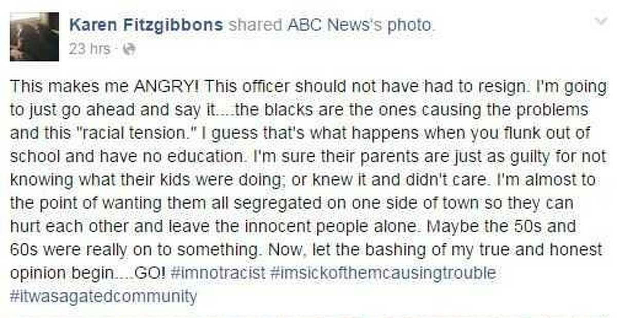 Karen Fitzgibbons' post: "This make me ANGRY! This officer should not have had to resign. I'm going to just go ahead and say it...the blacks are the ones causing the problems and this 'racial tension.' I guess that's what happens when you flunk out of school and have no education. I'm sure their parents are just as guilty for not knowing what their kids were doing; or knew it and didn't care. I'm almost to the point of wanting them all segregated on one side of town so they can furt each other and leave the innocent people alone. Maybe the 50s and 60s were really on to something. Now, let the bashing of my true and honest opinion begin....GO! #imnotracist #imsickofthemcausingtrouble #itwasagatedcommunity"