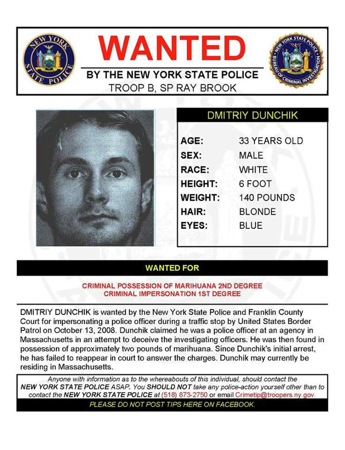 Dmitriy Dunchik, 33, is wanted by State Police and Franklin County Court for impersonating a police officer during a traffic stop by U.S. Border Patrol on Oct. 13, 2008. Dunchik claimed he was a police officer at an agency in Massachusetts in an attempt to deceive the investigating officers. He was then found in possession of approximately two pounds of marijuana. Since Dunchik's initial arrest, he has failed to reappear in court to answer charges of criminal possession of marijuana and criminal impersonation. Dunchik may currently be living in Massachusetts.(State Police)